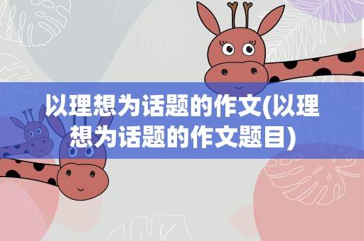 以理想为话题的作文(以理想为话题的作文题目)