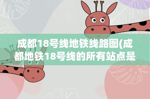 成都18号线地铁线路图(成都地铁18号线的所有站点是什么)