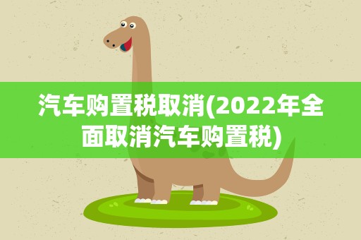 汽车购置税取消(2022年全面取消汽车购置税)