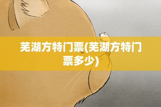 芜湖方特门票(芜湖方特门票多少)