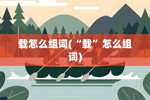 载怎么组词(“载”怎么组词)