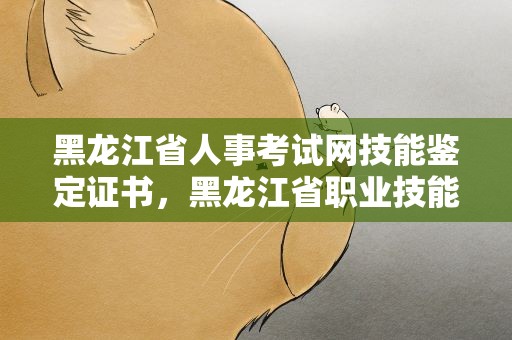 黑龙江省人事考试网技能鉴定证书，黑龙江省职业技能鉴定证书查询平台