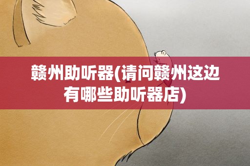 赣州助听器(请问赣州这边有哪些助听器店)