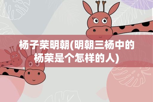 杨子荣明朝(明朝三杨中的杨荣是个怎样的人)