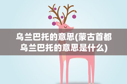 乌兰巴托的意思(蒙古首都乌兰巴托的意思是什么)