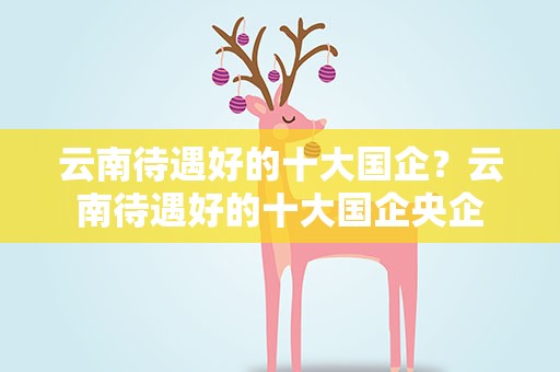 云南待遇好的十大国企？云南待遇好的十大国企央企