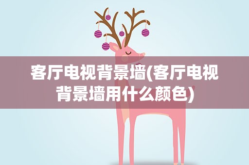 客厅电视背景墙(客厅电视背景墙用什么颜色)