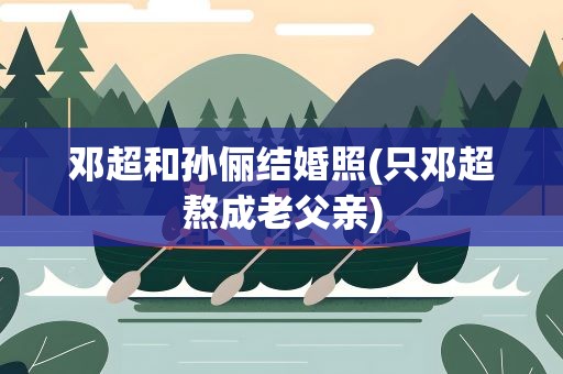 邓超和孙俪结婚照(只邓超熬成老父亲)