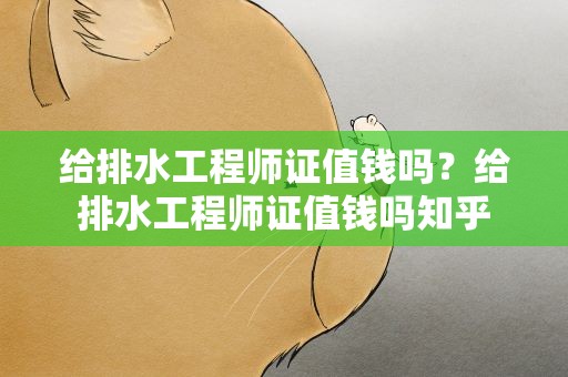 给排水工程师证值钱吗？给排水工程师证值钱吗知乎