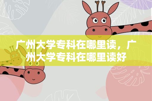 广州大学专科在哪里读，广州大学专科在哪里读好