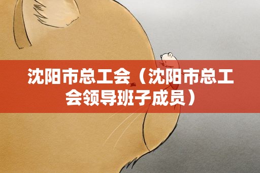 沈阳市总工会（沈阳市总工会领导班子成员）