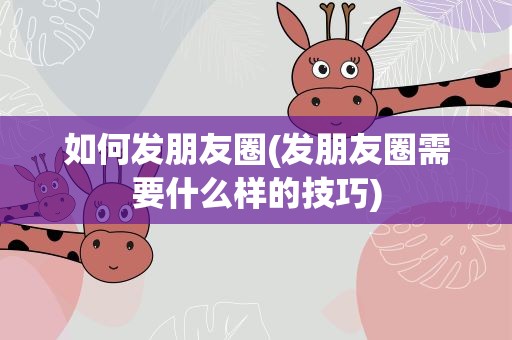 如何发朋友圈(发朋友圈需要什么样的技巧)