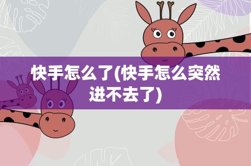 快手怎么了(快手怎么突然进不去了)