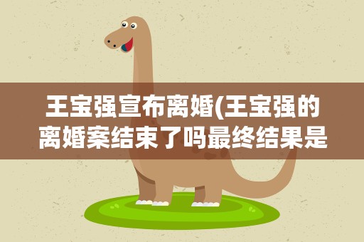 王宝强宣布离婚(王宝强的离婚案结束了吗最终结果是怎样的)