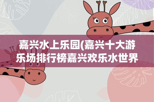 嘉兴水上乐园(嘉兴十大游乐场排行榜嘉兴欢乐水世界排名第一)