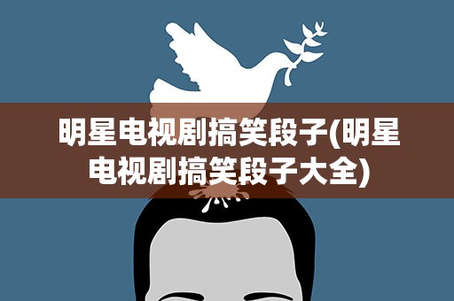 明星电视剧搞笑段子(明星电视剧搞笑段子大全)