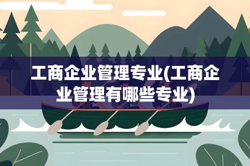 工商企业管理专业(工商企业管理有哪些专业)