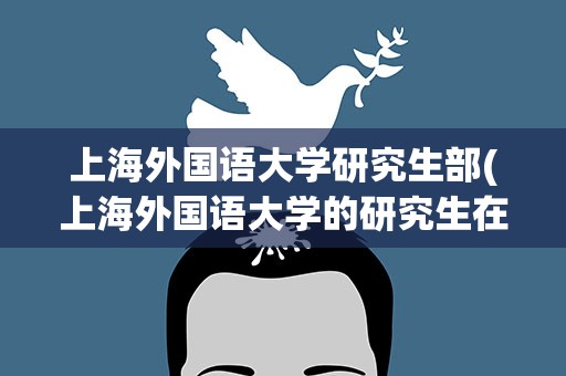 上海外国语大学研究生部(上海外国语大学的研究生在那个校区上课)