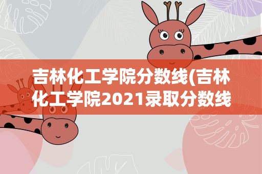 吉林化工学院分数线(吉林化工学院2021录取分数线)