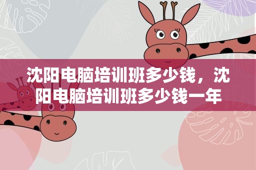沈阳电脑培训班多少钱，沈阳电脑培训班多少钱一年