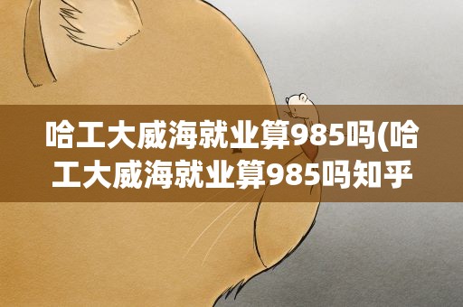哈工大威海就业算985吗(哈工大威海就业算985吗知乎)