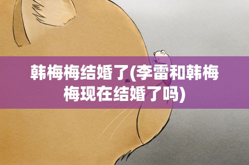 韩梅梅结婚了(李雷和韩梅梅现在结婚了吗)