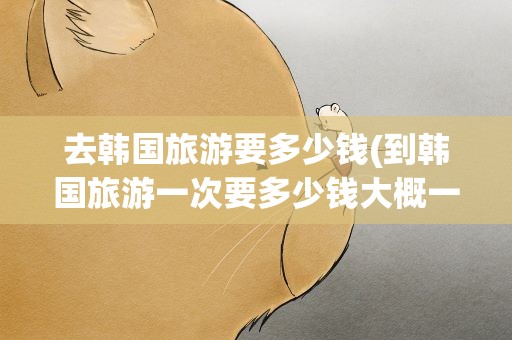 去韩国旅游要多少钱(到韩国旅游一次要多少钱大概一星期)