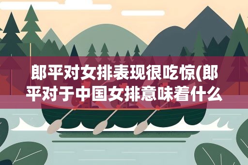 郎平对女排表现很吃惊(郎平对于中国女排意味着什么)