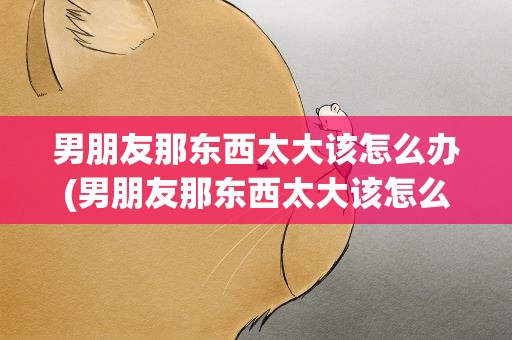 男朋友那东西太大该怎么办(男朋友那东西太大该怎么办呢)