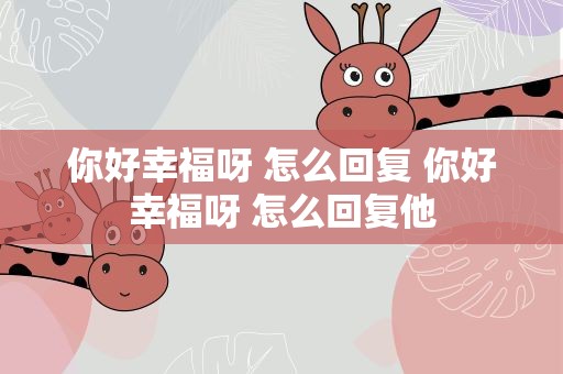 你好幸福呀 怎么回复 你好幸福呀 怎么回复他