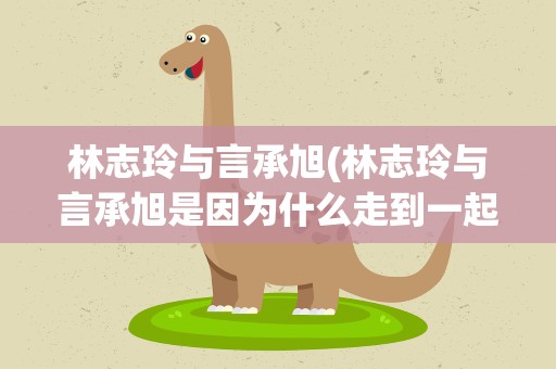 林志玲与言承旭(林志玲与言承旭是因为什么走到一起的)