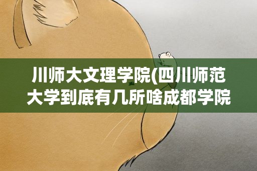 川师大文理学院(四川师范大学到底有几所啥成都学院、文理学院几本)