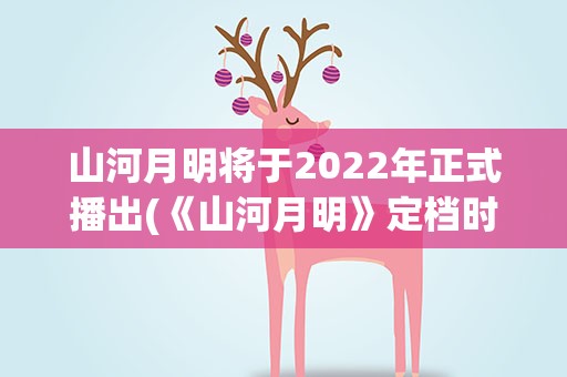 山河月明将于2022年正式播出(《山河月明》定档时间是什么时候)
