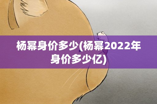 杨幂身价多少(杨幂2022年身价多少亿)