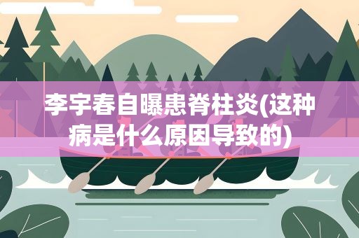 李宇春自曝患脊柱炎(这种病是什么原因导致的)