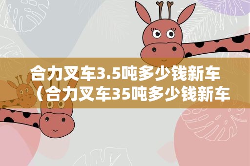 合力叉车3.5吨多少钱新车（合力叉车35吨多少钱新车电动）