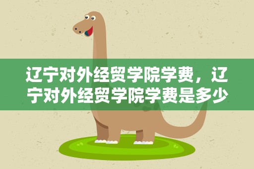 辽宁对外经贸学院学费，辽宁对外经贸学院学费是多少