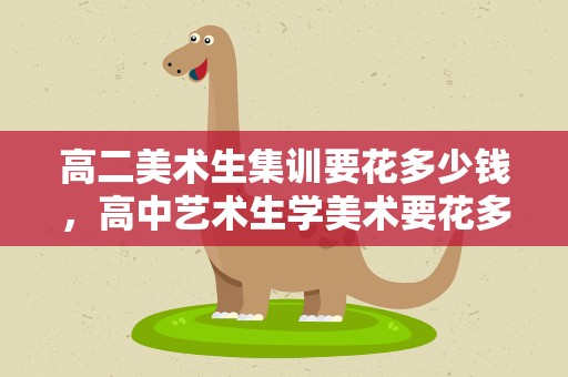 高二美术生集训要花多少钱，高中艺术生学美术要花多少钱
