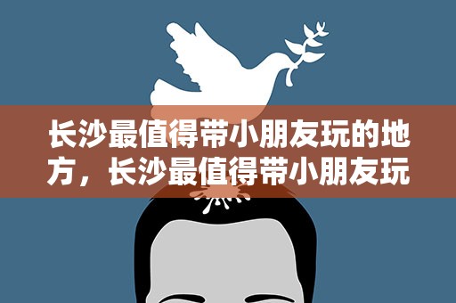 长沙最值得带小朋友玩的地方，长沙最值得带小朋友玩的地方是哪里