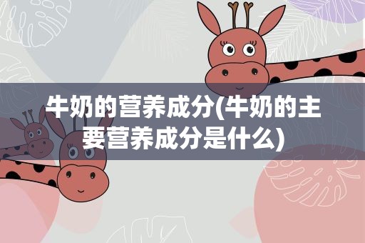 牛奶的营养成分(牛奶的主要营养成分是什么)