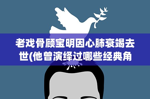 老戏骨顾宝明因心肺衰竭去世(他曾演绎过哪些经典角色)