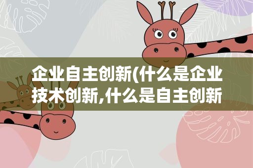 企业自主创新(什么是企业技术创新,什么是自主创新)