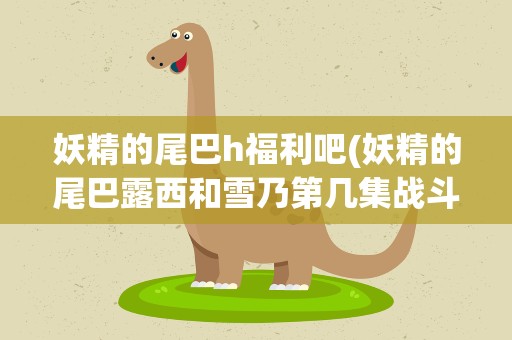 妖精的尾巴h福利吧(妖精的尾巴露西和雪乃第几集战斗)