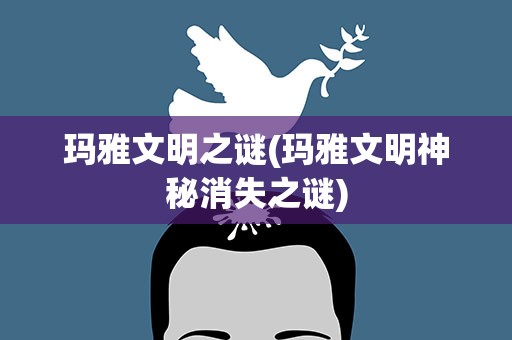 玛雅文明之谜(玛雅文明神秘消失之谜)