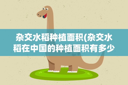 杂交水稻种植面积(杂交水稻在中国的种植面积有多少)