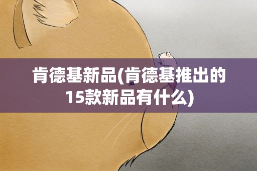 肯德基新品(肯德基推出的15款新品有什么)