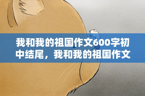 我和我的祖国作文600字初中结尾，我和我的祖国作文600字初中结尾怎么写