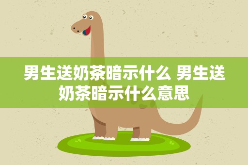 男生送奶茶暗示什么 男生送奶茶暗示什么意思