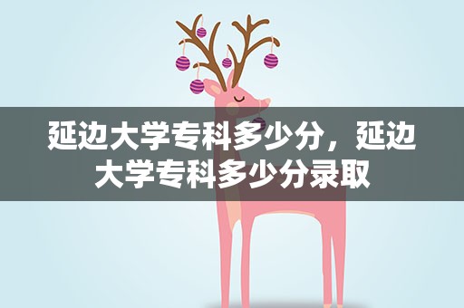 延边大学专科多少分，延边大学专科多少分录取