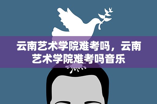 云南艺术学院难考吗，云南艺术学院难考吗音乐